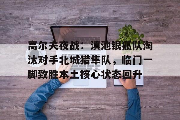 竞技宝-高尔夫夜战：滇池银狐队淘汰对手北城猎隼队，临门一脚致胜本土核心状态回升的简单介绍